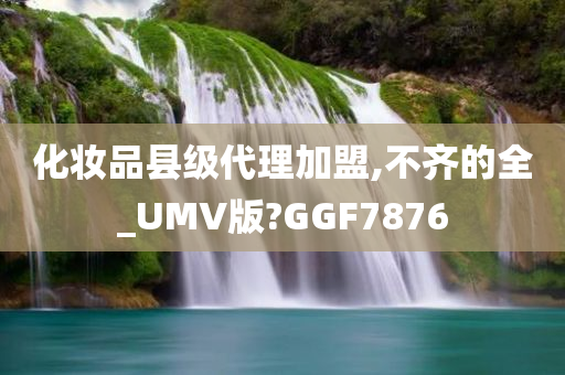 化妆品县级代理加盟,不齐的全_UMV版?GGF7876