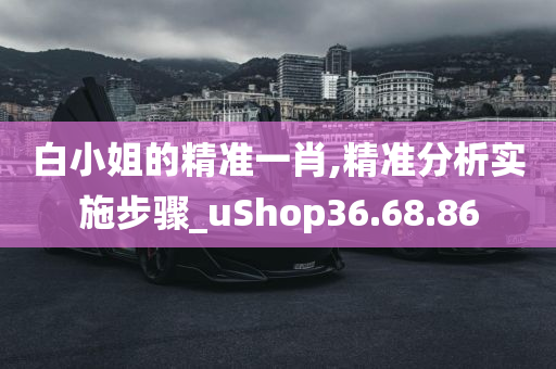 白小姐的精准一肖,精准分析实施步骤_uShop36.68.86