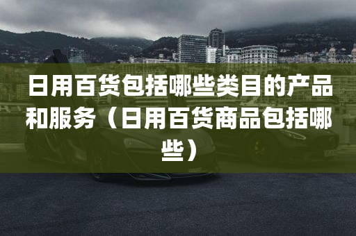 日用百货包括哪些类目的产品和服务（日用百货商品包括哪些）