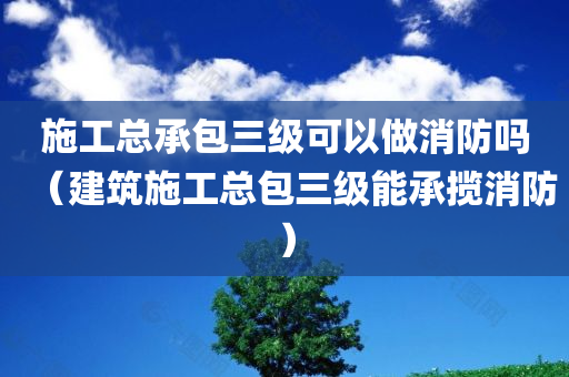 施工总承包三级可以做消防吗（建筑施工总包三级能承揽消防）