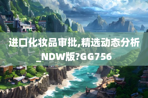 进口化妆品审批,精选动态分析_NDW版?GG756