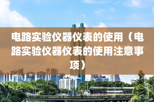 电路实验仪器仪表的使用（电路实验仪器仪表的使用注意事项）