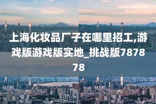 上海化妆品厂子在哪里招工,游戏版游戏版实地_挑战版787878