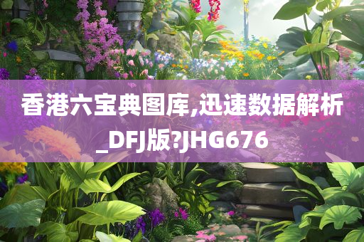 香港六宝典图库,迅速数据解析_DFJ版?JHG676