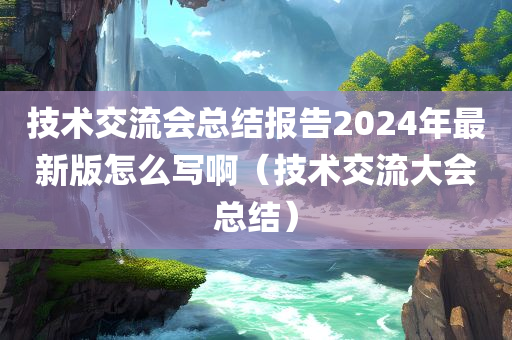 技术交流会总结报告2024年最新版怎么写啊（技术交流大会总结）