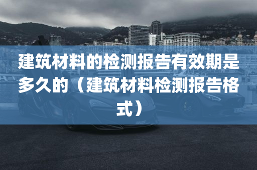 建筑材料的检测报告有效期是多久的（建筑材料检测报告格式）