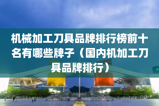 机械加工刀具品牌排行榜前十名有哪些牌子（国内机加工刀具品牌排行）