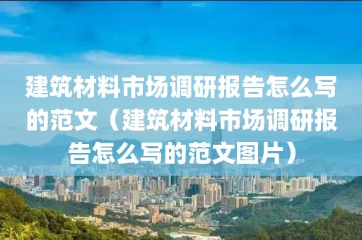 建筑材料市场调研报告怎么写的范文（建筑材料市场调研报告怎么写的范文图片）