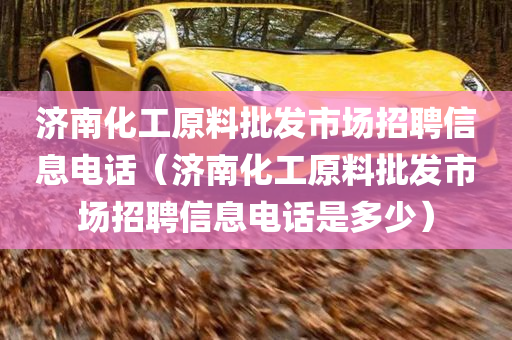 济南化工原料批发市场招聘信息电话（济南化工原料批发市场招聘信息电话是多少）