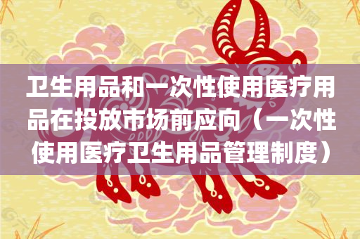 卫生用品和一次性使用医疗用品在投放市场前应向（一次性使用医疗卫生用品管理制度）