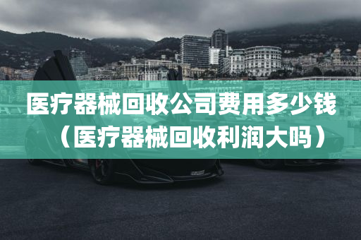 医疗器械回收公司费用多少钱（医疗器械回收利润大吗）