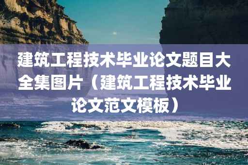 建筑工程技术毕业论文题目大全集图片（建筑工程技术毕业论文范文模板）