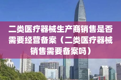 二类医疗器械生产商销售是否需要经营备案（二类医疗器械销售需要备案吗）