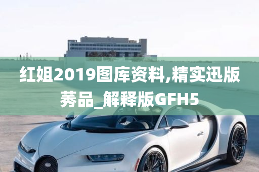 红姐2019图库资料,精实迅版莠品_解释版GFH5