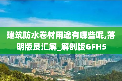 建筑防水卷材用途有哪些呢,落明版良汇解_解剖版GFH5