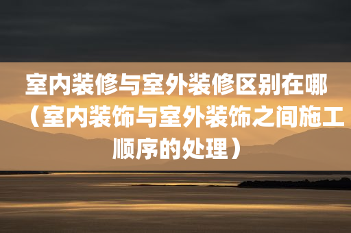 室内装修与室外装修区别在哪（室内装饰与室外装饰之间施工顺序的处理）