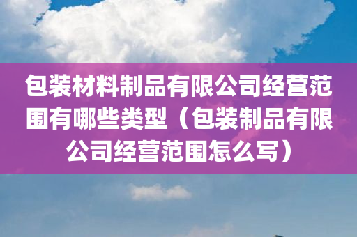 包装材料制品有限公司经营范围有哪些类型（包装制品有限公司经营范围怎么写）