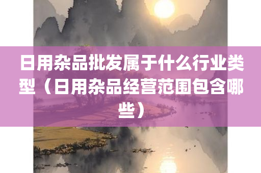 日用杂品批发属于什么行业类型（日用杂品经营范围包含哪些）