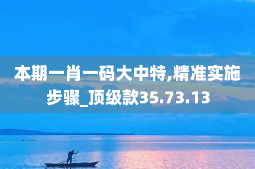 本期一肖一码大中特,精准实施步骤_顶级款35.73.13