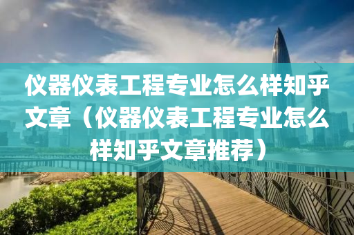 仪器仪表工程专业怎么样知乎文章（仪器仪表工程专业怎么样知乎文章推荐）