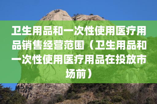 卫生用品和一次性使用医疗用品销售经营范围（卫生用品和一次性使用医疗用品在投放市场前）