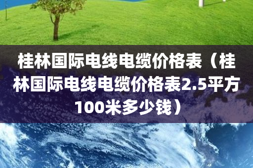 桂林国际电线电缆价格表（桂林国际电线电缆价格表2.5平方100米多少钱）