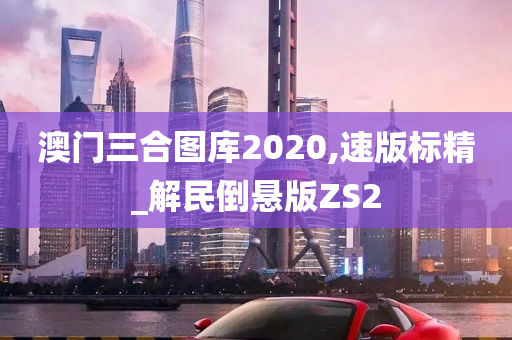 澳门三合图库2020,速版标精_解民倒悬版ZS2