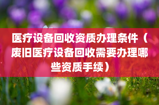 医疗设备回收资质办理条件（废旧医疗设备回收需要办理哪些资质手续）