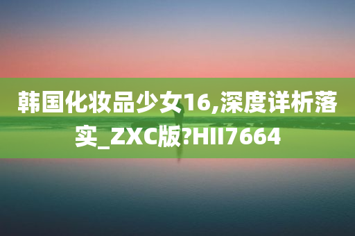 韩国化妆品少女16,深度详析落实_ZXC版?HII7664