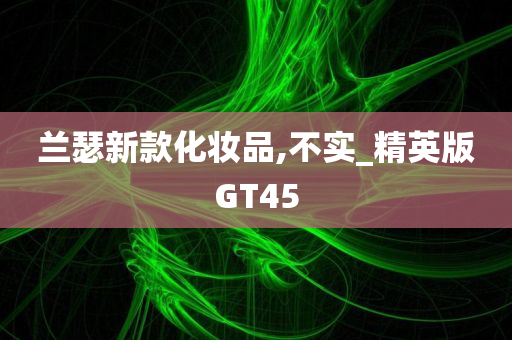 兰瑟新款化妆品,不实_精英版GT45