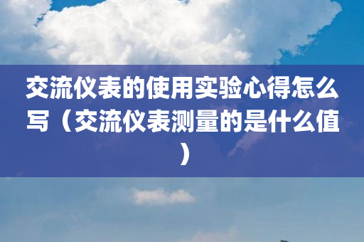 交流仪表的使用实验心得怎么写（交流仪表测量的是什么值）