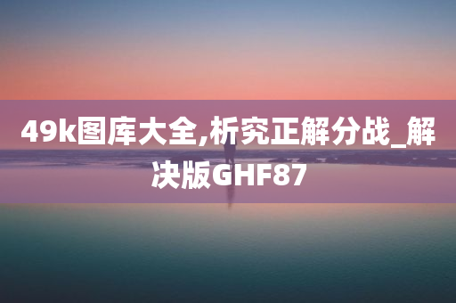 49k图库大全,析究正解分战_解决版GHF87