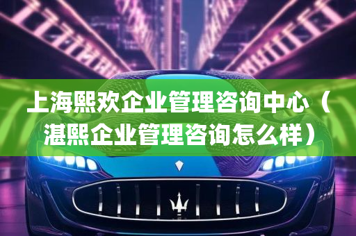 上海熙欢企业管理咨询中心（湛熙企业管理咨询怎么样）