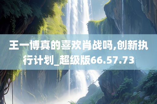 王一博真的喜欢肖战吗,创新执行计划_超级版66.57.73