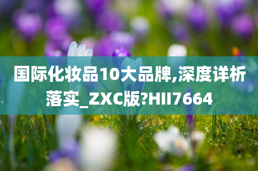 国际化妆品10大品牌,深度详析落实_ZXC版?HII7664