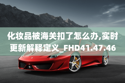 化妆品被海关扣了怎么办,实时更新解释定义_FHD41.47.46