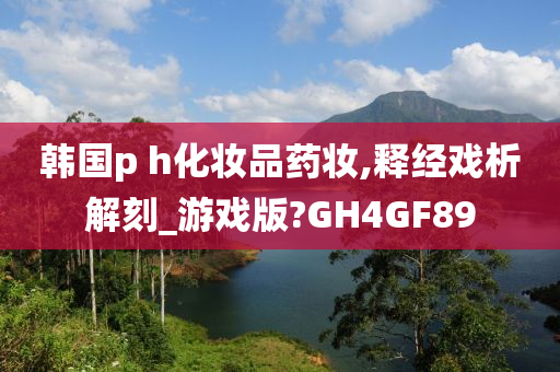 韩国p h化妆品药妆,释经戏析解刻_游戏版?GH4GF89