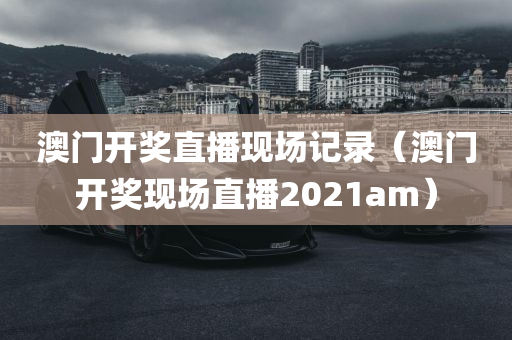 澳门开奖直播现场记录（澳门开奖现场直播2021am）