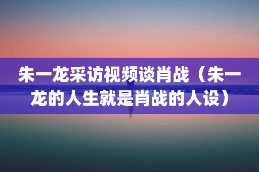 朱一龙采访视频谈肖战（朱一龙的人生就是肖战的人设）