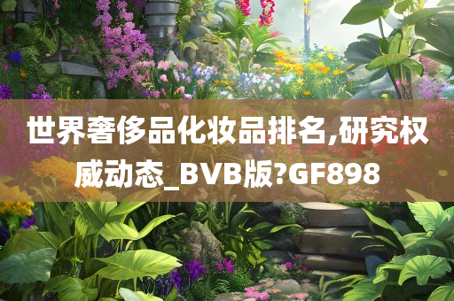 世界奢侈品化妆品排名,研究权威动态_BVB版?GF898