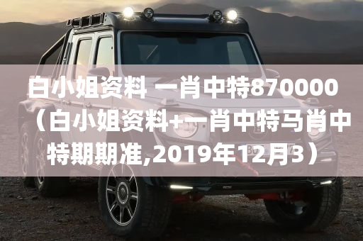 白小姐资料 一肖中特870000（白小姐资料+一肖中特马肖中特期期准,2019年12月3）