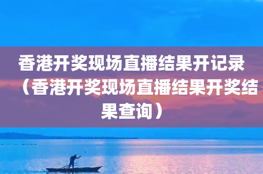 香港开奖现场直播结果开记录（香港开奖现场直播结果开奖结果查询）