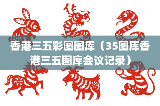 香港三五彩图图库（35图库香港三五图库会议记录）