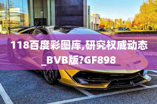 118百度彩图库,研究权威动态_BVB版?GF898