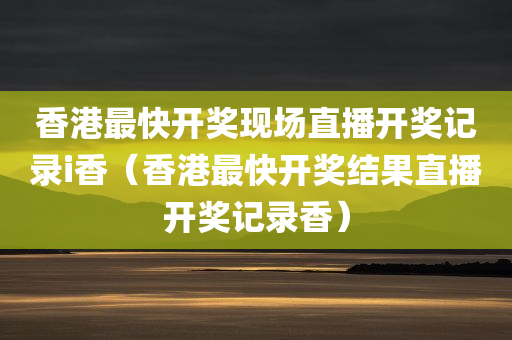 香港最快开奖现场直播开奖记录i香（香港最快开奖结果直播开奖记录香）