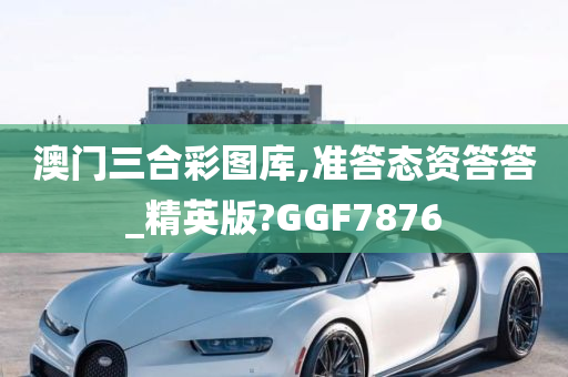 澳门三合彩图库,准答态资答答_精英版?GGF7876