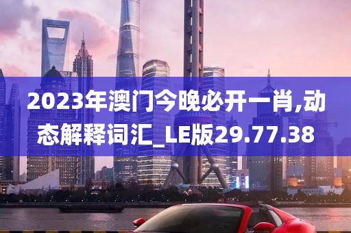 2023年澳门今晚必开一肖,动态解释词汇_LE版29.77.38