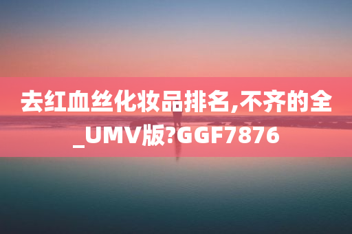 去红血丝化妆品排名,不齐的全_UMV版?GGF7876