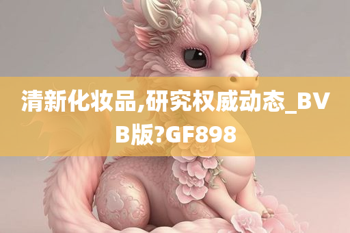 清新化妆品,研究权威动态_BVB版?GF898