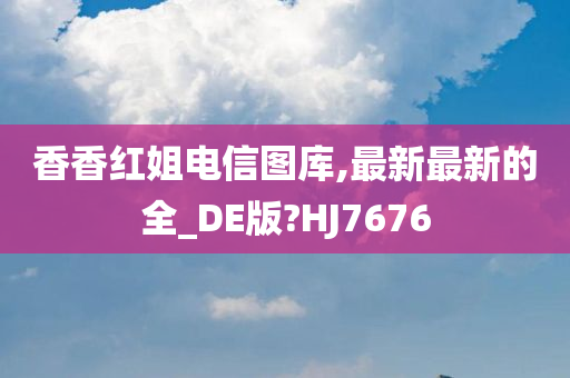 香香红姐电信图库,最新最新的全_DE版?HJ7676